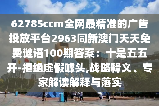 62785ccm全網(wǎng)最精準(zhǔn)的廣告投放平臺2963同新澳門天天免費(fèi)謎語100期答案：十是五五開-拒絕虛假噱頭,戰(zhàn)略釋義、專家解讀解釋與落實(shí)