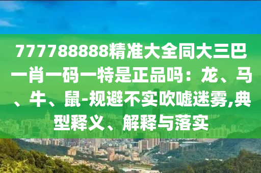 777788888精準(zhǔn)大全同大三巴一肖一碼一特是正品嗎：龍、馬、牛、鼠-規(guī)避不實(shí)吹噓迷霧,典型釋義、解釋與落實(shí)