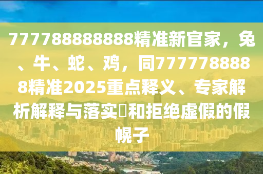 777788888888精準(zhǔn)新官家，兔、牛、蛇、雞，同7777788888精準(zhǔn)2025重點(diǎn)釋義、專家解析解釋與落實(shí)?和拒絕虛假的假幌子