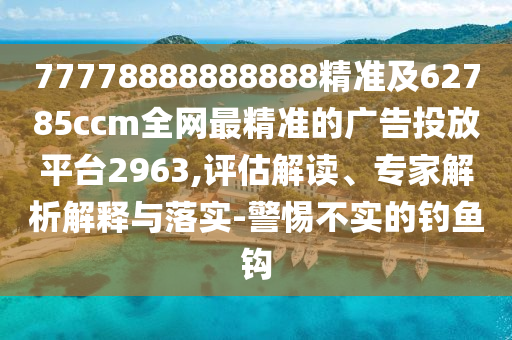 77778888888888精準(zhǔn)及62785ccm全網(wǎng)最精準(zhǔn)的廣告投放平臺(tái)2963,評(píng)估解讀、專家解析解釋與落實(shí)-警惕不實(shí)的釣魚鉤