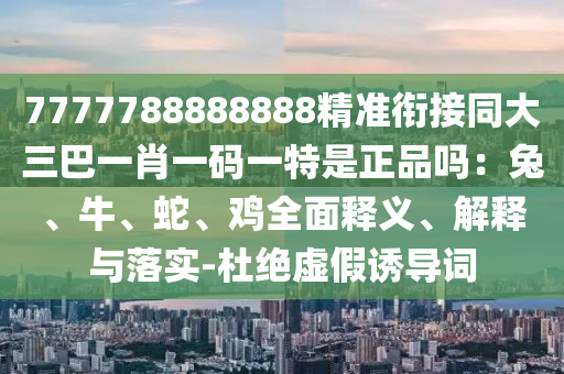 7777788888888精準(zhǔn)銜接同大三巴一肖一碼一特是正品嗎：兔、牛、蛇、雞全面釋義、解釋與落實-杜絕虛假誘導(dǎo)詞