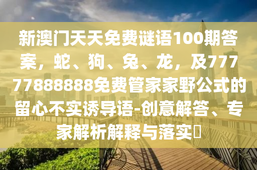 新澳門天天免費(fèi)謎語100期答案，蛇、狗、兔、龍，及77777888888免費(fèi)管家家野公式的留心不實(shí)誘導(dǎo)語-創(chuàng)意解答、專家解析解釋與落實(shí)?