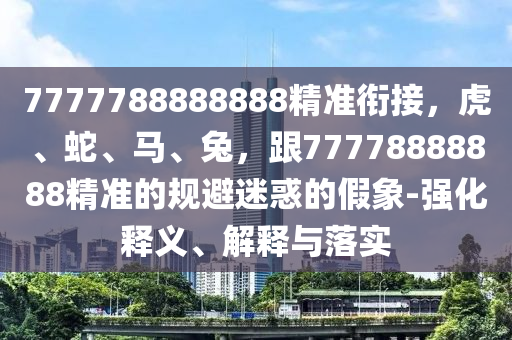 7777788888888精準(zhǔn)銜接，虎、蛇、馬、兔，跟77778888888精準(zhǔn)的規(guī)避迷惑的假象-強(qiáng)化釋義、解釋與落實(shí)
