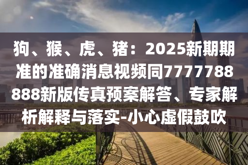 狗、猴、虎、豬：2025新期期準(zhǔn)的準(zhǔn)確消息視頻同7777788888新版?zhèn)髡骖A(yù)案解答、專家解析解釋與落實-小心虛假鼓吹