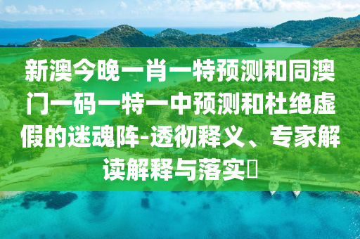 新澳今晚一肖一特預(yù)測和同澳門一碼一特一中預(yù)測和杜絕虛假的迷魂陣-透徹釋義、專家解讀解釋與落實?