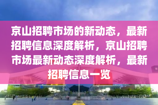 京山招聘市場的新動(dòng)態(tài)，最新招聘信息深度解析，京山招聘市場最新動(dòng)態(tài)深度解析，最新招聘信息一覽