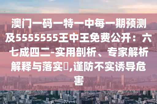 澳門一碼一特一中每一期預(yù)測(cè)及5555555王中王免費(fèi)公開：六七成四二-實(shí)用剖析、專家解析解釋與落實(shí)?,謹(jǐn)防不實(shí)誘導(dǎo)危害
