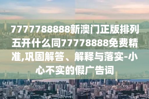 7777788888新澳門(mén)正版排列五開(kāi)什么同77778888免費(fèi)精準(zhǔn),鞏固解答、解釋與落實(shí)-小心不實(shí)的假?gòu)V告詞