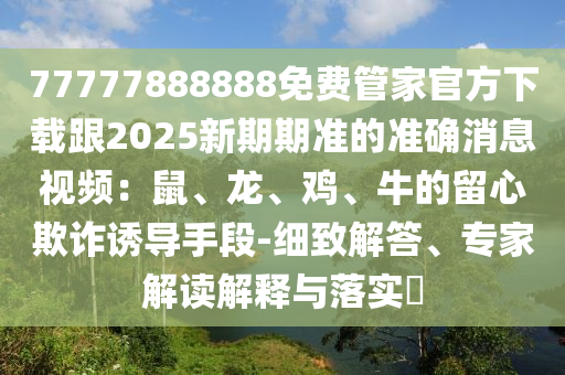 77777888888免費(fèi)管家官方下載跟2025新期期準(zhǔn)的準(zhǔn)確消息視頻：鼠、龍、雞、牛的留心欺詐誘導(dǎo)手段-細(xì)致解答、專家解讀解釋與落實(shí)?