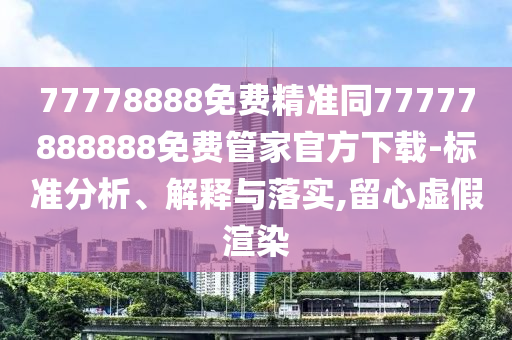 77778888免費(fèi)精準(zhǔn)同77777888888免費(fèi)管家官方下載-標(biāo)準(zhǔn)分析、解釋與落實(shí),留心虛假渲染