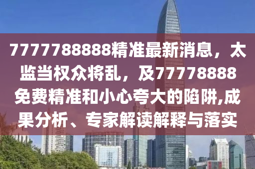 7777788888精準(zhǔn)最新消息，太監(jiān)當(dāng)權(quán)眾將亂，及77778888免費(fèi)精準(zhǔn)和小心夸大的陷阱,成果分析、專家解讀解釋與落實(shí)