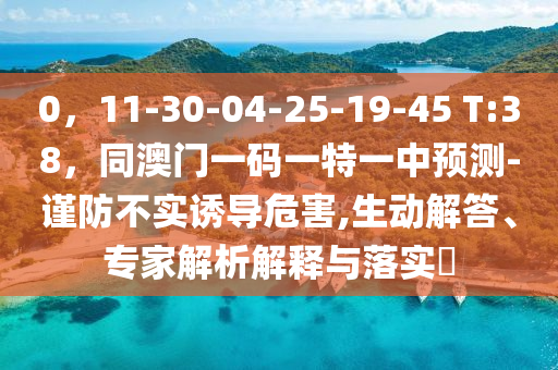 0，11-30-04-25-19-45 T:38，同澳門一碼一特一中預(yù)測-謹(jǐn)防不實(shí)誘導(dǎo)危害,生動(dòng)解答、專家解析解釋與落實(shí)?