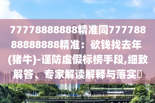 77778888888精準(zhǔn)同77778888888888精準(zhǔn)：欲錢找去年 (豬牛)-謹(jǐn)防虛假標(biāo)榜手段,細致解答、專家解讀解釋與落實?