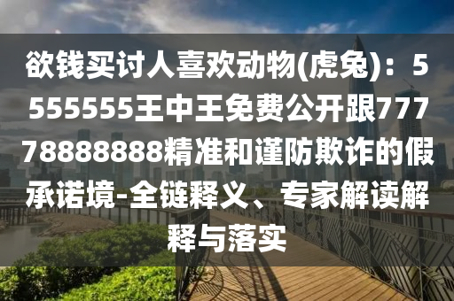 欲錢買討人喜歡動物(虎兔)：5555555王中王免費公開跟77778888888精準(zhǔn)和謹(jǐn)防欺詐的假承諾境-全鏈釋義、專家解讀解釋與落實