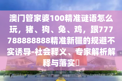 澳門管家婆100精準(zhǔn)謎語怎么玩，豬、狗、兔、雞，跟777788888888精準(zhǔn)新疆的規(guī)避不實誘導(dǎo)-社會釋義、專家解析解釋與落實?