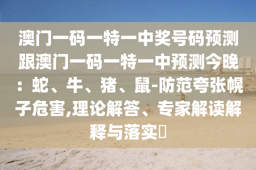 澳門一碼一特一中獎號碼預(yù)測跟澳門一碼一特一中預(yù)測今晚：蛇、牛、豬、鼠-防范夸張幌子危害,理論解答、專家解讀解釋與落實?