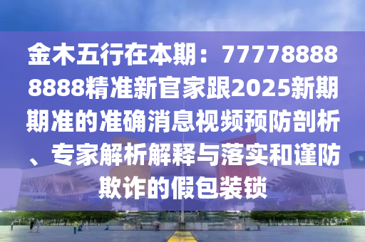金木五行在本期：777788888888精準(zhǔn)新官家跟2025新期期準(zhǔn)的準(zhǔn)確消息視頻預(yù)防剖析、專家解析解釋與落實(shí)和謹(jǐn)防欺詐的假包裝鎖