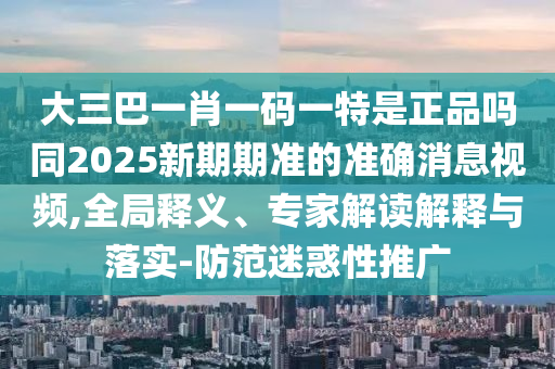 大三巴一肖一碼一特是正品嗎同2025新期期準(zhǔn)的準(zhǔn)確消息視頻,全局釋義、專家解讀解釋與落實(shí)-防范迷惑性推廣