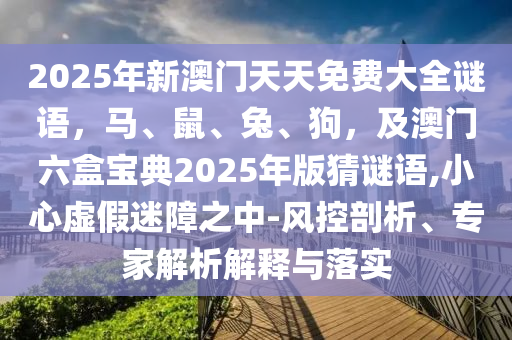 2025年新澳門天天免費(fèi)大全謎語，馬、鼠、兔、狗，及澳門六盒寶典2025年版猜謎語,小心虛假迷障之中-風(fēng)控剖析、專家解析解釋與落實(shí)