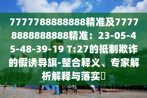 7777788888888精準(zhǔn)及77778888888888精準(zhǔn)：23-05-45-48-39-19 T:27的抵制欺詐的假誘導(dǎo)旗-整合釋義、專家解析解釋與落實?