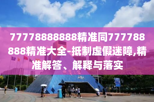 77778888888精準(zhǔn)同777788888精準(zhǔn)大全-抵制虛假迷障,精準(zhǔn)解答、解釋與落實(shí)