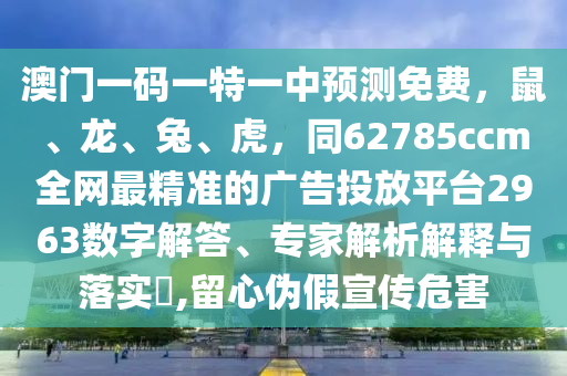 澳門一碼一特一中預(yù)測免費，鼠、龍、兔、虎，同62785ccm全網(wǎng)最精準(zhǔn)的廣告投放平臺2963數(shù)字解答、專家解析解釋與落實?,留心偽假宣傳危害