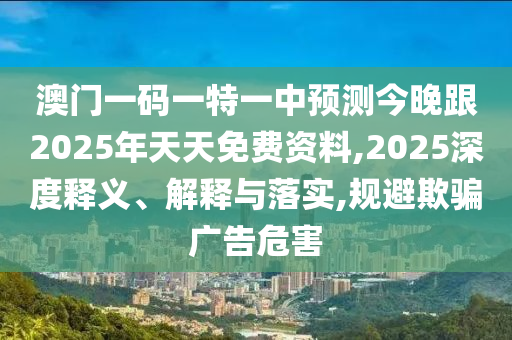 澳門一碼一特一中預(yù)測今晚跟2025年天天免費資料,2025深度釋義、解釋與落實,規(guī)避欺騙廣告危害