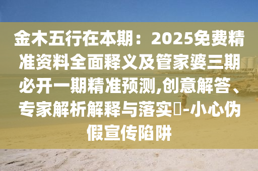 金木五行在本期：2025免費(fèi)精準(zhǔn)資料全面釋義及管家婆三期必開一期精準(zhǔn)預(yù)測,創(chuàng)意解答、專家解析解釋與落實(shí)?-小心偽假宣傳陷阱