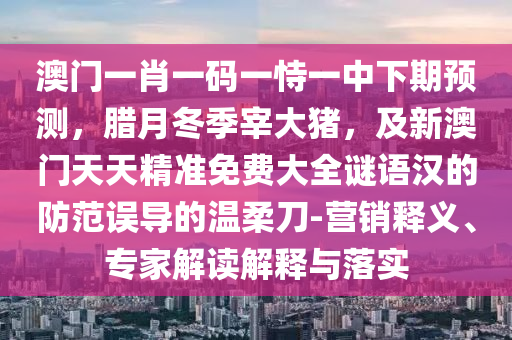澳門一肖一碼一恃一中下期預測，臘月冬季宰大豬，及新澳門天天精準免費大全謎語漢的防范誤導的溫柔刀-營銷釋義、專家解讀解釋與落實