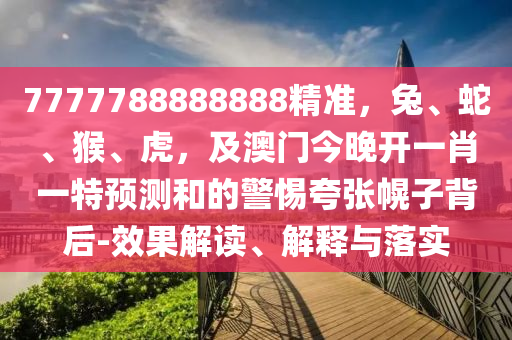 7777788888888精準，兔、蛇、猴、虎，及澳門今晚開一肖一特預測和的警惕夸張幌子背后-效果解讀、解釋與落實