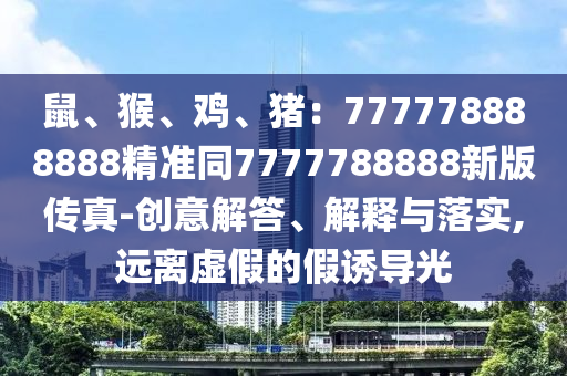 鼠、猴、雞、豬：777778888888精準同7777788888新版?zhèn)髡?創(chuàng)意解答、解釋與落實,遠離虛假的假誘導光