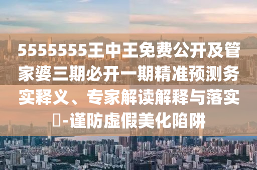 5555555王中王免費公開及管家婆三期必開一期精準(zhǔn)預(yù)測務(wù)實釋義、專家解讀解釋與落實?-謹(jǐn)防虛假美化陷阱