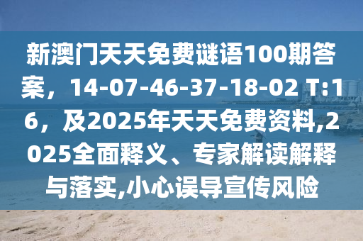 新澳門天天免費謎語100期答案，14-07-46-37-18-02 T:16，及2025年天天免費資料,2025全面釋義、專家解讀解釋與落實,小心誤導(dǎo)宣傳風(fēng)險