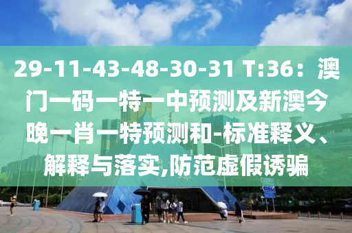 29-11-43-48-30-31 T:36：澳門一碼一特一中預(yù)測(cè)及新澳今晚一肖一特預(yù)測(cè)和-標(biāo)準(zhǔn)釋義、解釋與落實(shí),防范虛假誘騙