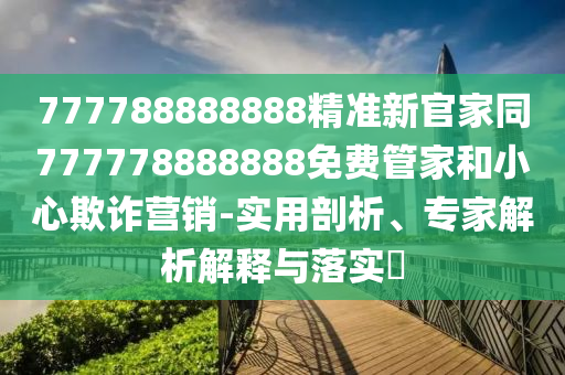 777788888888精準(zhǔn)新官家同777778888888免費(fèi)管家和小心欺詐營(yíng)銷-實(shí)用剖析、專家解析解釋與落實(shí)?