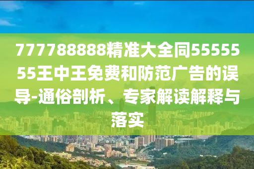 777788888精準(zhǔn)大全同5555555王中王免費(fèi)和防范廣告的誤導(dǎo)-通俗剖析、專家解讀解釋與落實(shí)
