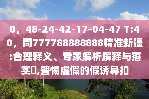 0，48-24-42-17-04-47 T:40，同777788888888精準新疆:合理釋義、專家解析解釋與落實?,警惕虛假的假誘導扣
