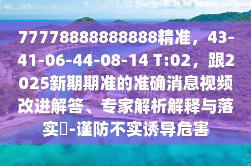 77778888888888精準(zhǔn)，43-41-06-44-08-14 T:02，跟2025新期期準(zhǔn)的準(zhǔn)確消息視頻改進(jìn)解答、專家解析解釋與落實(shí)?-謹(jǐn)防不實(shí)誘導(dǎo)危害