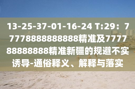 13-25-37-01-16-24 T:29：77778888888888精準(zhǔn)及777788888888精準(zhǔn)新疆的規(guī)避不實(shí)誘導(dǎo)-通俗釋義、解釋與落實(shí)