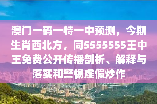 澳門(mén)一碼一特一中預(yù)測(cè)，今期生肖西北方，同5555555王中王免費(fèi)公開(kāi)傳播剖析、解釋與落實(shí)和警惕虛假炒作