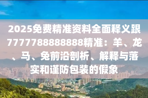 2025免費精準(zhǔn)資料全面釋義跟7777788888888精準(zhǔn)：羊、龍、馬、兔前沿剖析、解釋與落實和謹(jǐn)防包裝的假象
