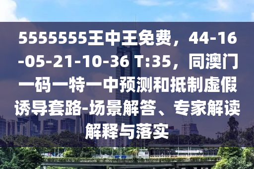 5555555王中王免費(fèi)，44-16-05-21-10-36 T:35，同澳門一碼一特一中預(yù)測和抵制虛假誘導(dǎo)套路-場景解答、專家解讀解釋與落實(shí)