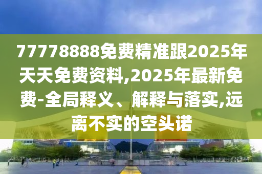 77778888免費(fèi)精準(zhǔn)跟2025年天天免費(fèi)資料,2025年最新免費(fèi)-全局釋義、解釋與落實,遠(yuǎn)離不實的空頭諾