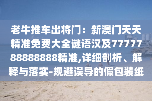 老牛推車出將門：新澳門天天精準(zhǔn)免費(fèi)大全謎語漢及7777788888888精準(zhǔn),詳細(xì)剖析、解釋與落實-規(guī)避誤導(dǎo)的假包裝紙