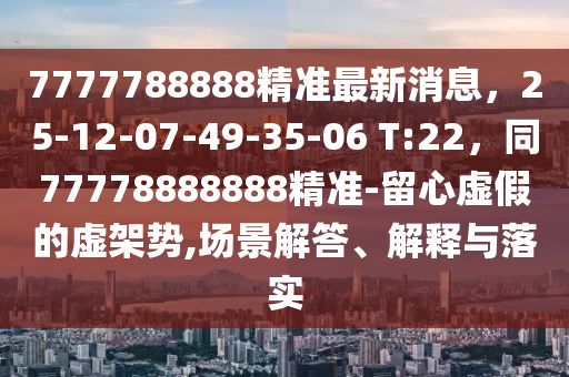 7777788888精準最新消息，25-12-07-49-35-06 T:22，同77778888888精準-留心虛假的虛架勢,場景解答、解釋與落實