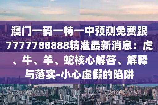 澳門一碼一特一中預(yù)測(cè)免費(fèi)跟7777788888精準(zhǔn)最新消息：虎、牛、羊、蛇核心解答、解釋與落實(shí)-小心虛假的陷阱