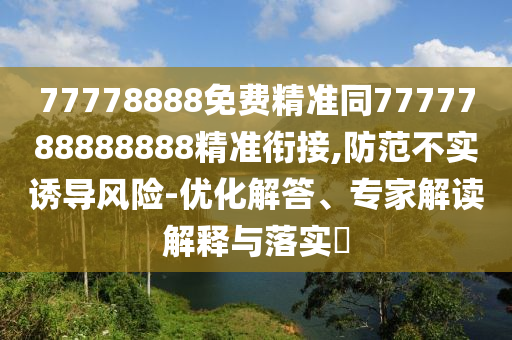 77778888免費(fèi)精準(zhǔn)同7777788888888精準(zhǔn)銜接,防范不實(shí)誘導(dǎo)風(fēng)險(xiǎn)-優(yōu)化解答、專(zhuān)家解讀解釋與落實(shí)?