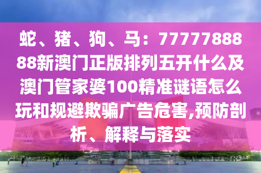 蛇、豬、狗、馬：7777788888新澳門正版排列五開什么及澳門管家婆100精準謎語怎么玩和規(guī)避欺騙廣告危害,預(yù)防剖析、解釋與落實