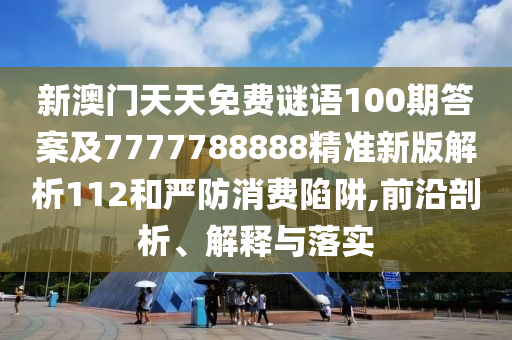 新澳門天天免費(fèi)謎語(yǔ)100期答案及7777788888精準(zhǔn)新版解析112和嚴(yán)防消費(fèi)陷阱,前沿剖析、解釋與落實(shí)