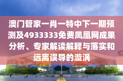 澳門管家一肖一特中下一期預(yù)測(cè)及4933333免費(fèi)鳳凰網(wǎng)成果分析、專家解讀解釋與落實(shí)和遠(yuǎn)離誤導(dǎo)的漩渦